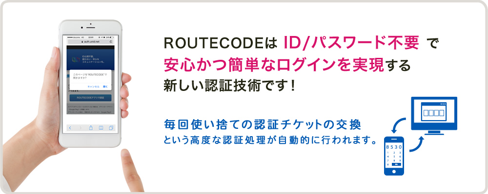 ROUTECODEは ID/パスワード不要 で安心かつ簡単なログインを実現する新しい認証技術です！毎回使い捨ての認証チケットの交換という高度な認証処理が自動的に行われます。